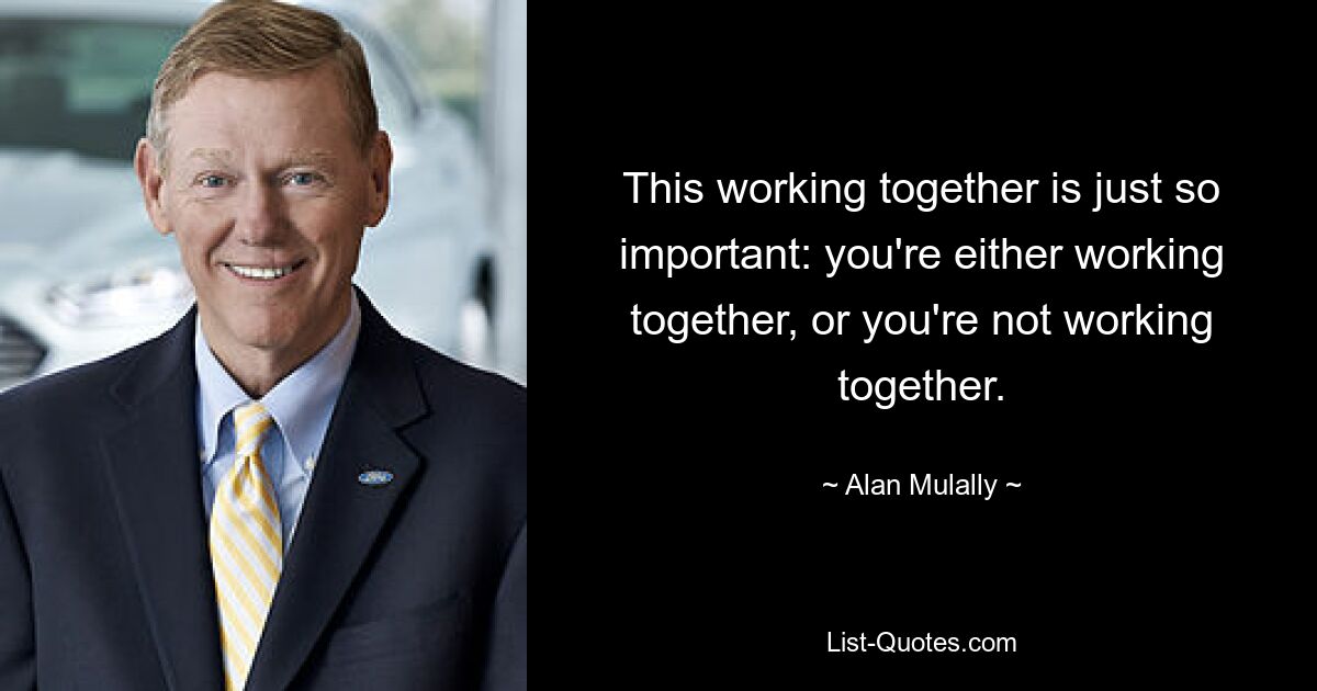 This working together is just so important: you're either working together, or you're not working together. — © Alan Mulally