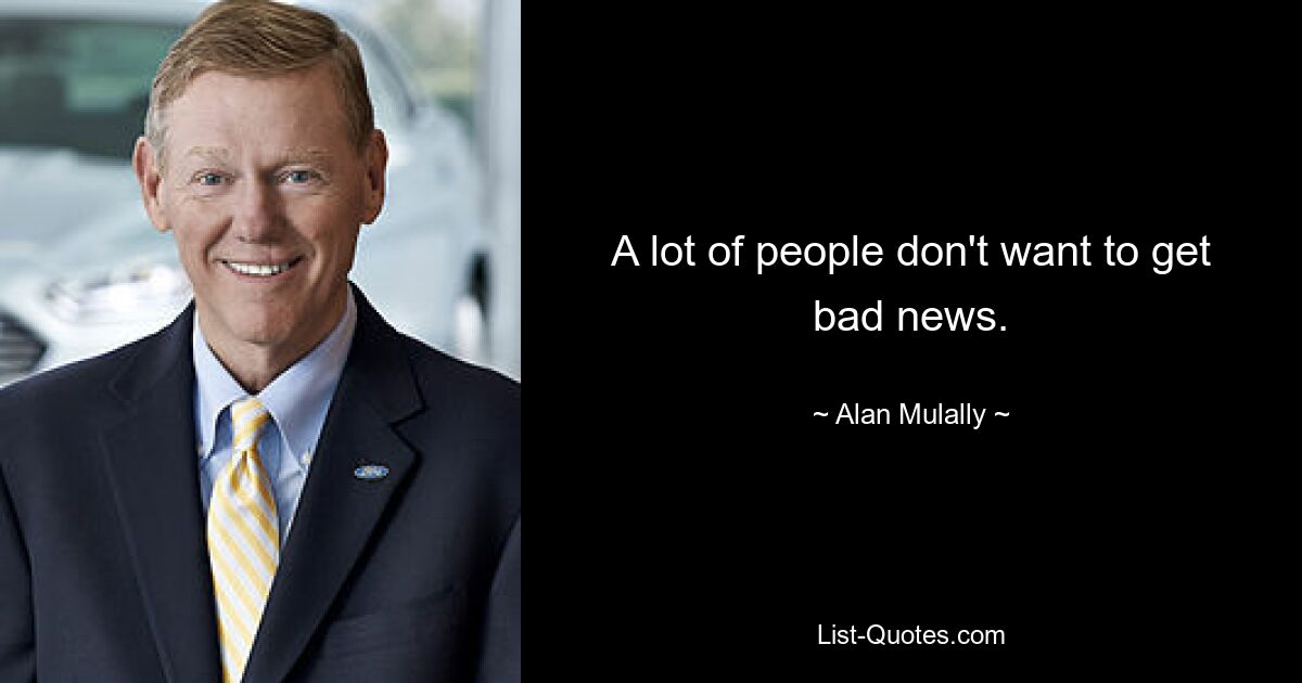 A lot of people don't want to get bad news. — © Alan Mulally