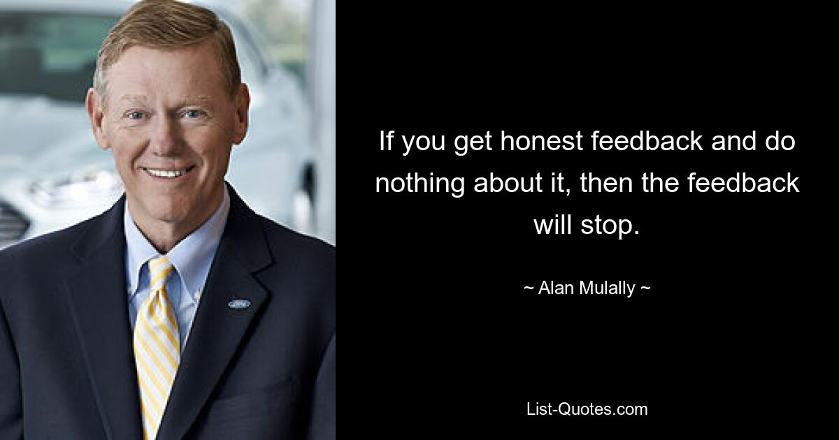 If you get honest feedback and do nothing about it, then the feedback will stop. — © Alan Mulally