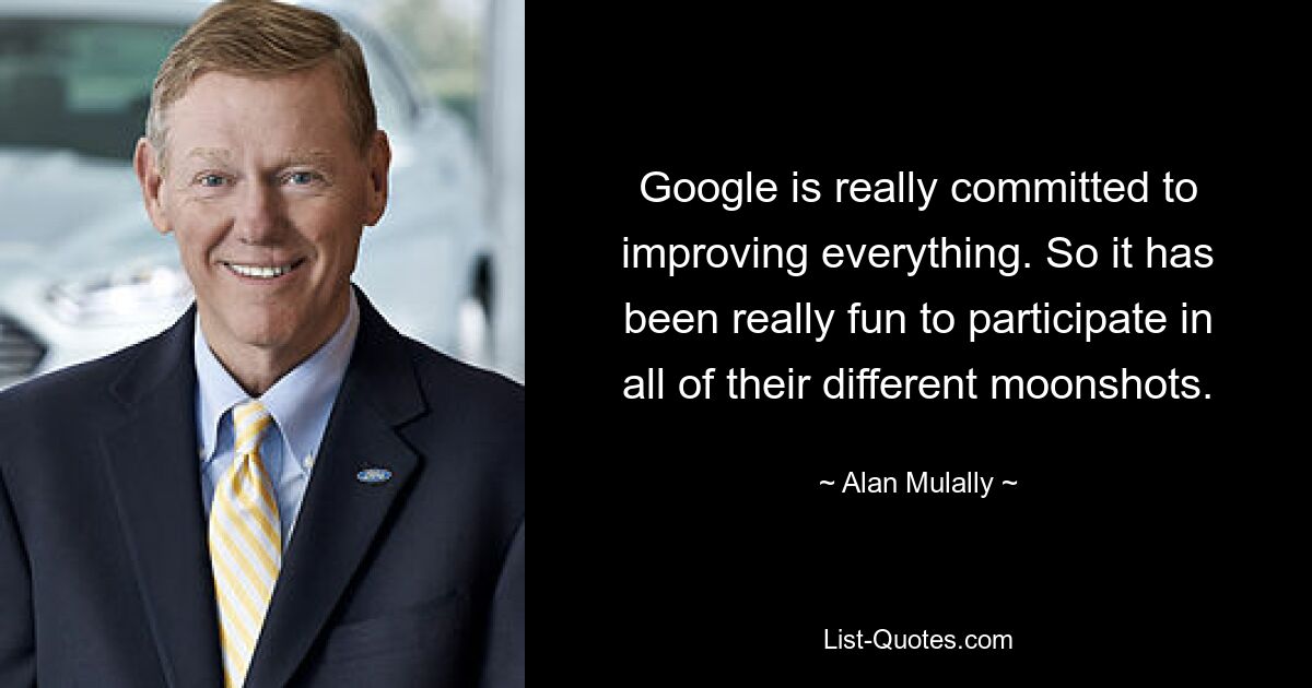 Google is really committed to improving everything. So it has been really fun to participate in all of their different moonshots. — © Alan Mulally