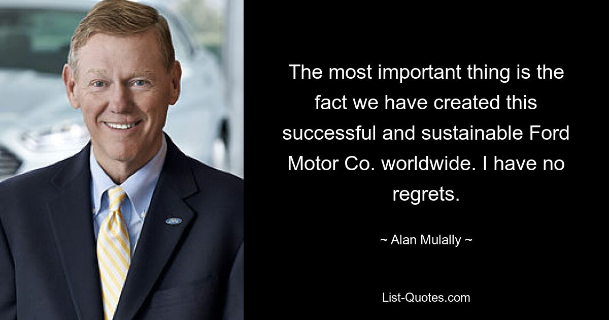 The most important thing is the fact we have created this successful and sustainable Ford Motor Co. worldwide. I have no regrets. — © Alan Mulally