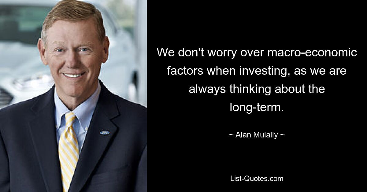 We don't worry over macro-economic factors when investing, as we are always thinking about the long-term. — © Alan Mulally