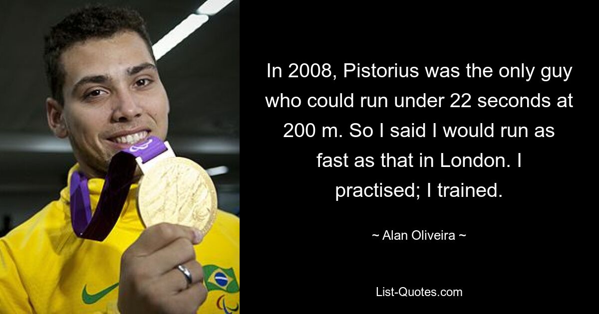 In 2008, Pistorius was the only guy who could run under 22 seconds at 200 m. So I said I would run as fast as that in London. I practised; I trained. — © Alan Oliveira