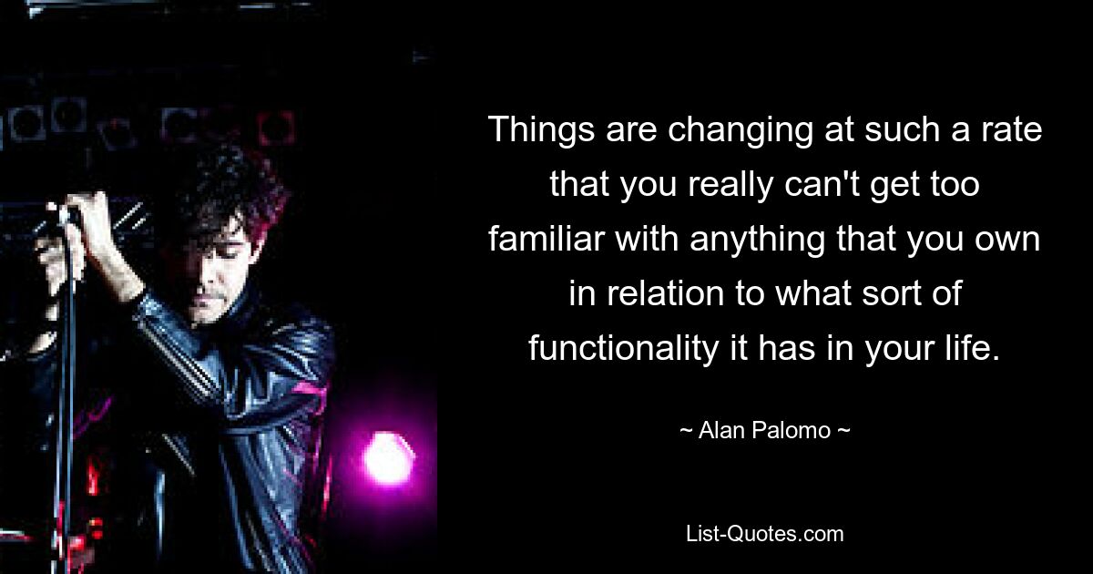 Things are changing at such a rate that you really can't get too familiar with anything that you own in relation to what sort of functionality it has in your life. — © Alan Palomo