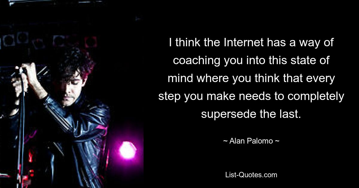 I think the Internet has a way of coaching you into this state of mind where you think that every step you make needs to completely supersede the last. — © Alan Palomo