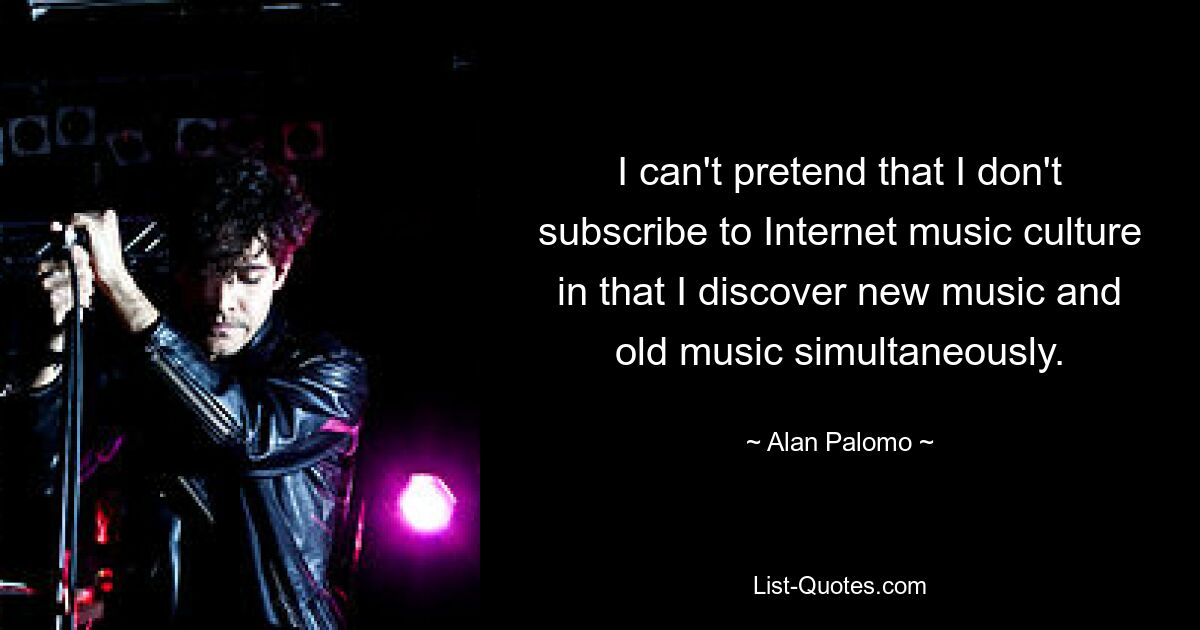 I can't pretend that I don't subscribe to Internet music culture in that I discover new music and old music simultaneously. — © Alan Palomo