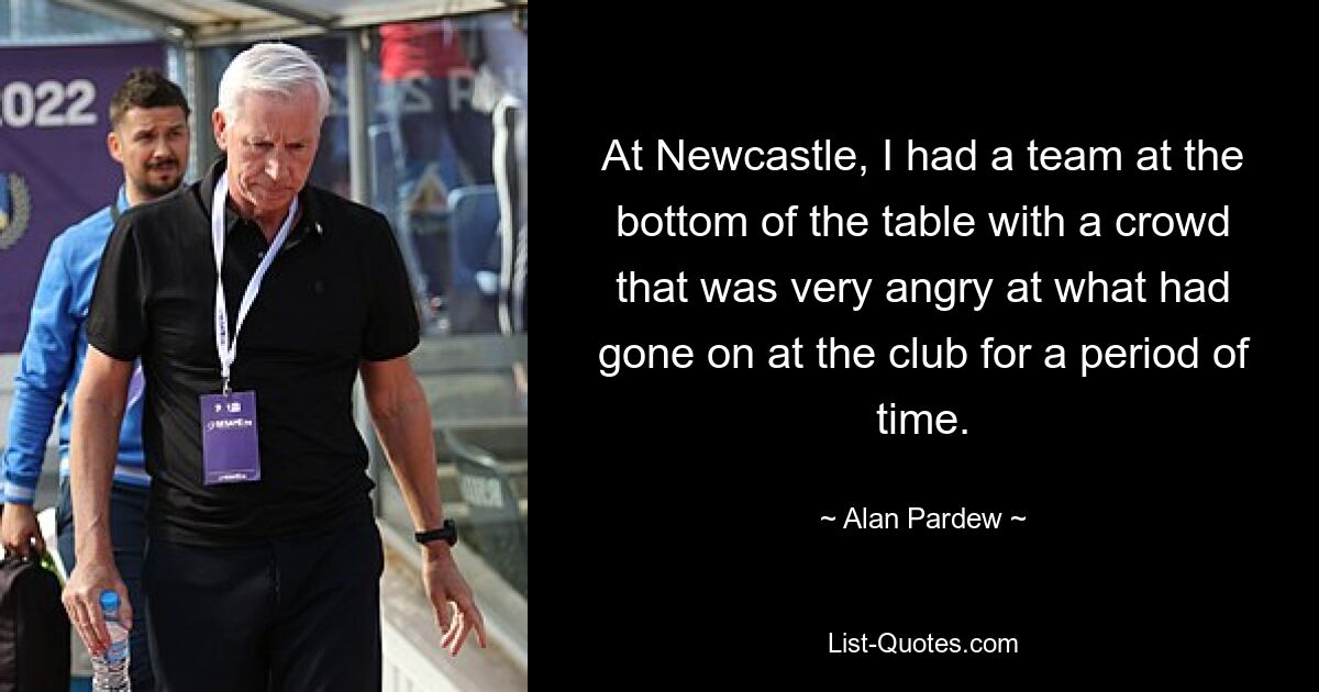 At Newcastle, I had a team at the bottom of the table with a crowd that was very angry at what had gone on at the club for a period of time. — © Alan Pardew