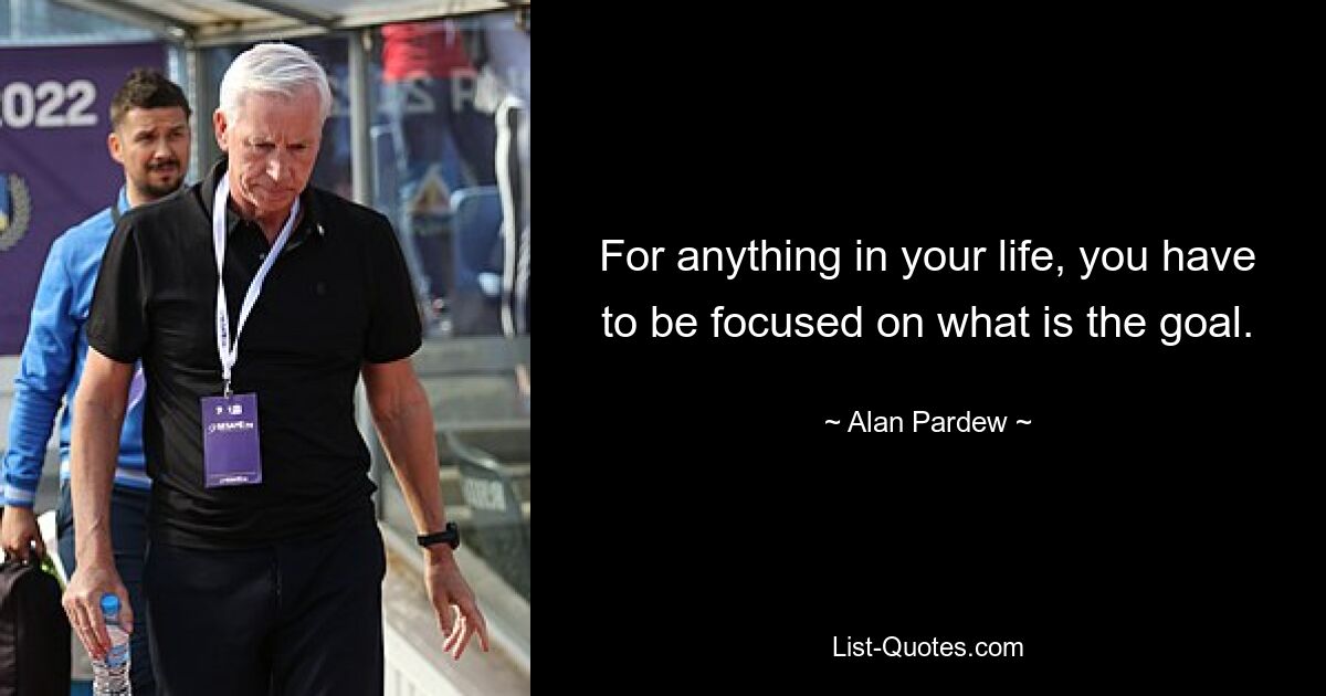 For anything in your life, you have to be focused on what is the goal. — © Alan Pardew