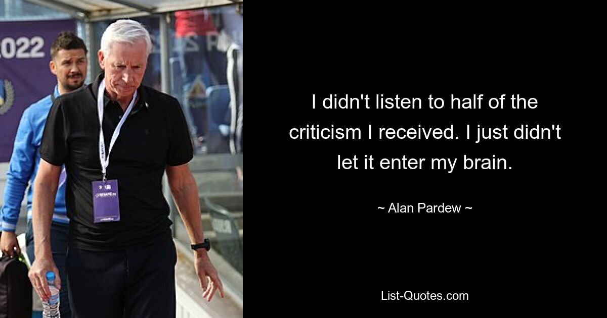 I didn't listen to half of the criticism I received. I just didn't let it enter my brain. — © Alan Pardew