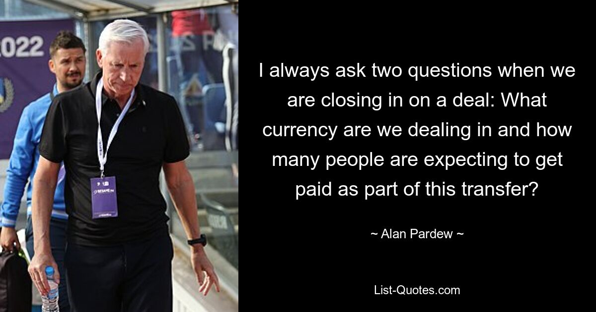 I always ask two questions when we are closing in on a deal: What currency are we dealing in and how many people are expecting to get paid as part of this transfer? — © Alan Pardew