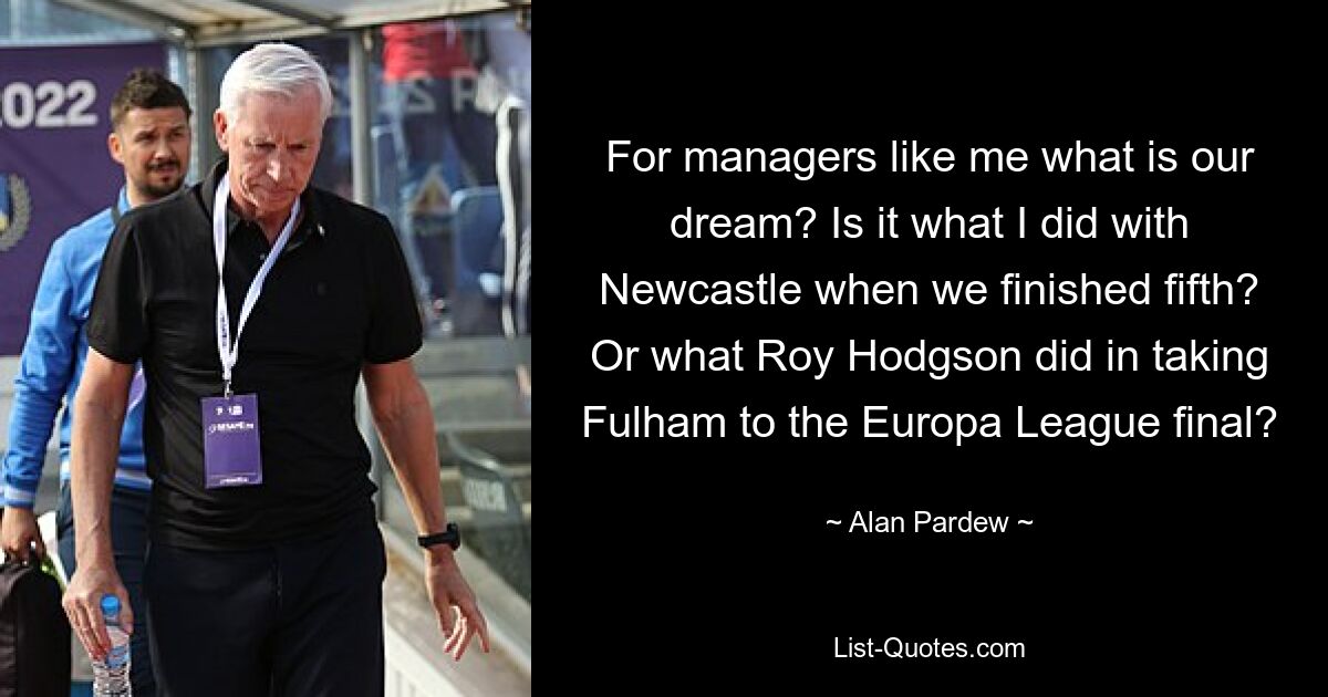 For managers like me what is our dream? Is it what I did with Newcastle when we finished fifth? Or what Roy Hodgson did in taking Fulham to the Europa League final? — © Alan Pardew