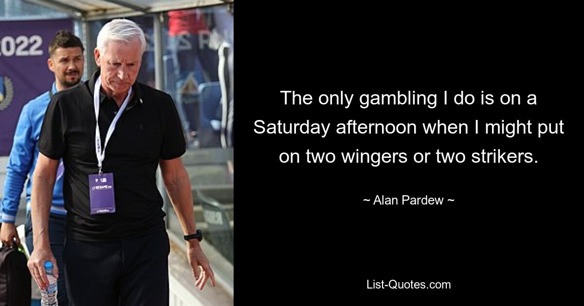 The only gambling I do is on a Saturday afternoon when I might put on two wingers or two strikers. — © Alan Pardew