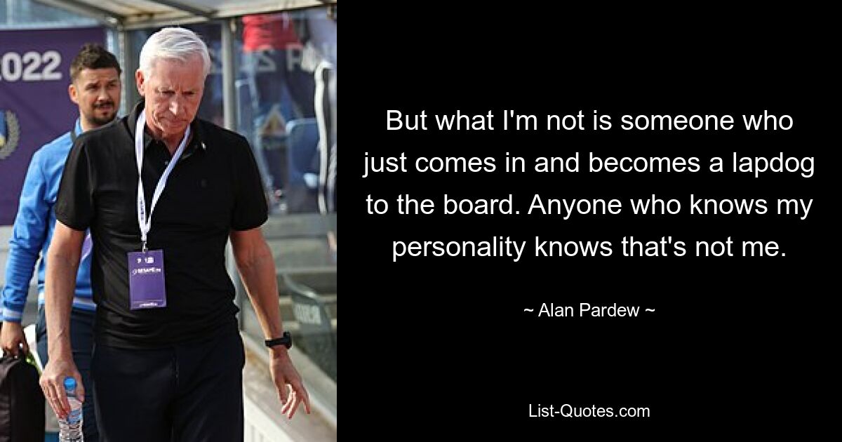 But what I'm not is someone who just comes in and becomes a lapdog to the board. Anyone who knows my personality knows that's not me. — © Alan Pardew