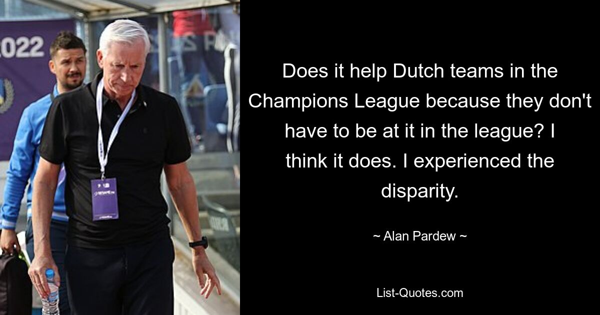 Does it help Dutch teams in the Champions League because they don't have to be at it in the league? I think it does. I experienced the disparity. — © Alan Pardew