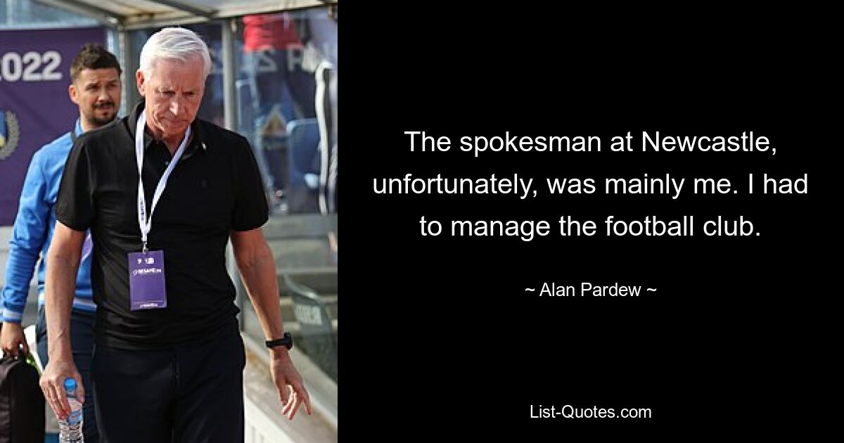 The spokesman at Newcastle, unfortunately, was mainly me. I had to manage the football club. — © Alan Pardew