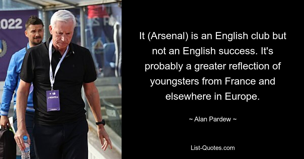 It (Arsenal) is an English club but not an English success. It's probably a greater reflection of youngsters from France and elsewhere in Europe. — © Alan Pardew