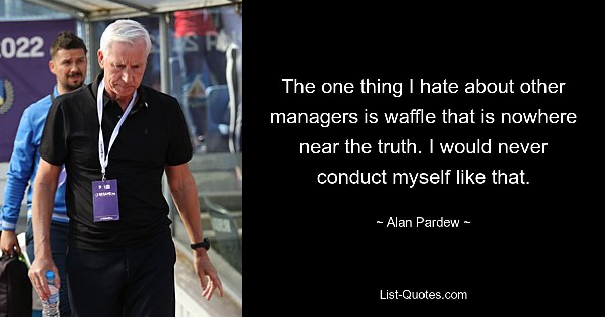 The one thing I hate about other managers is waffle that is nowhere near the truth. I would never conduct myself like that. — © Alan Pardew