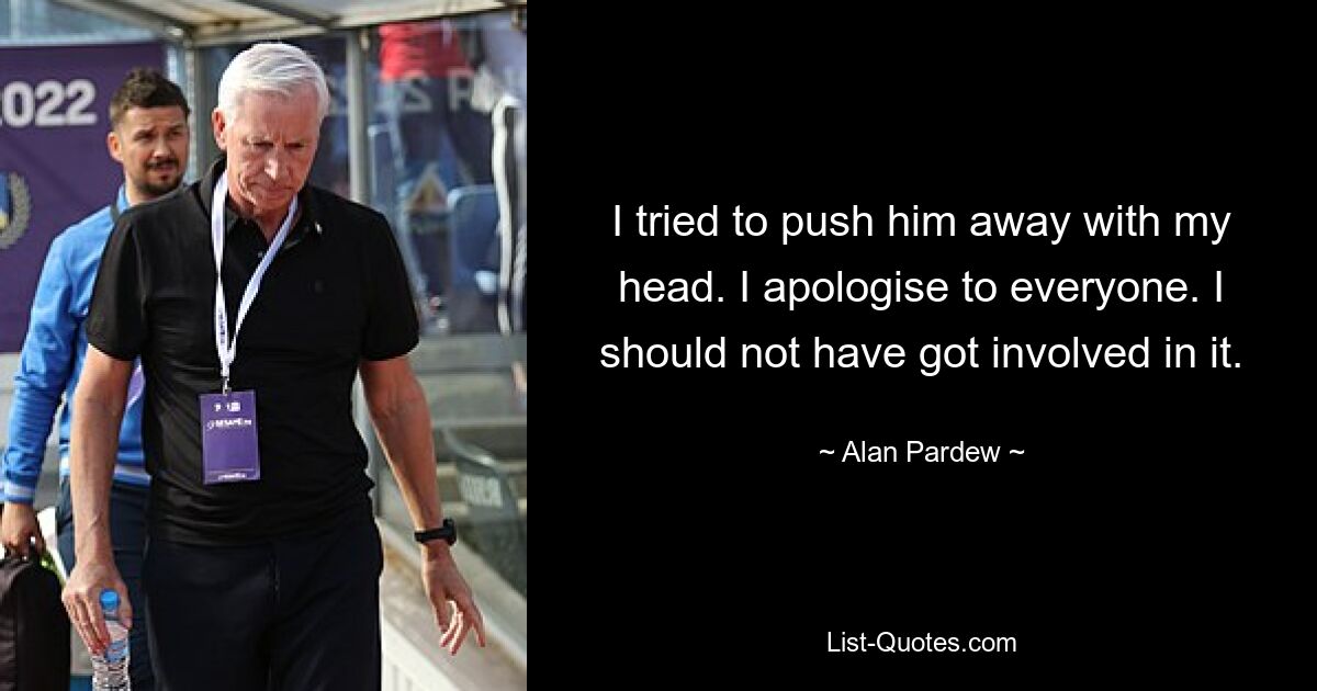 I tried to push him away with my head. I apologise to everyone. I should not have got involved in it. — © Alan Pardew