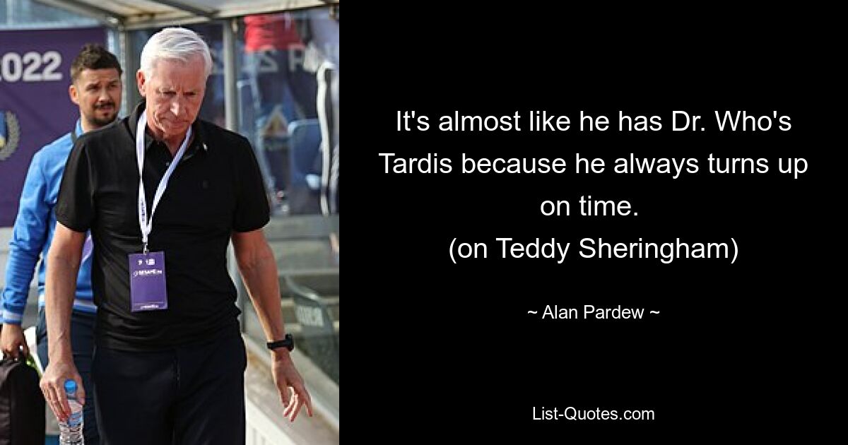 It's almost like he has Dr. Who's Tardis because he always turns up on time. 
(on Teddy Sheringham) — © Alan Pardew