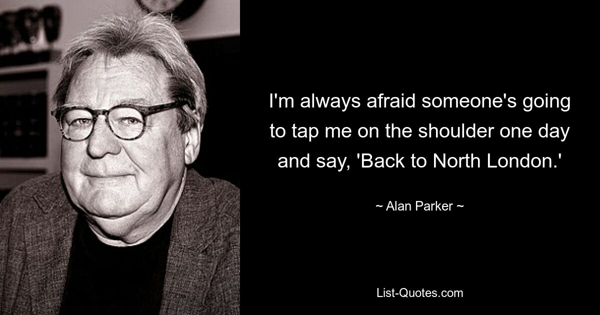 I'm always afraid someone's going to tap me on the shoulder one day and say, 'Back to North London.' — © Alan Parker