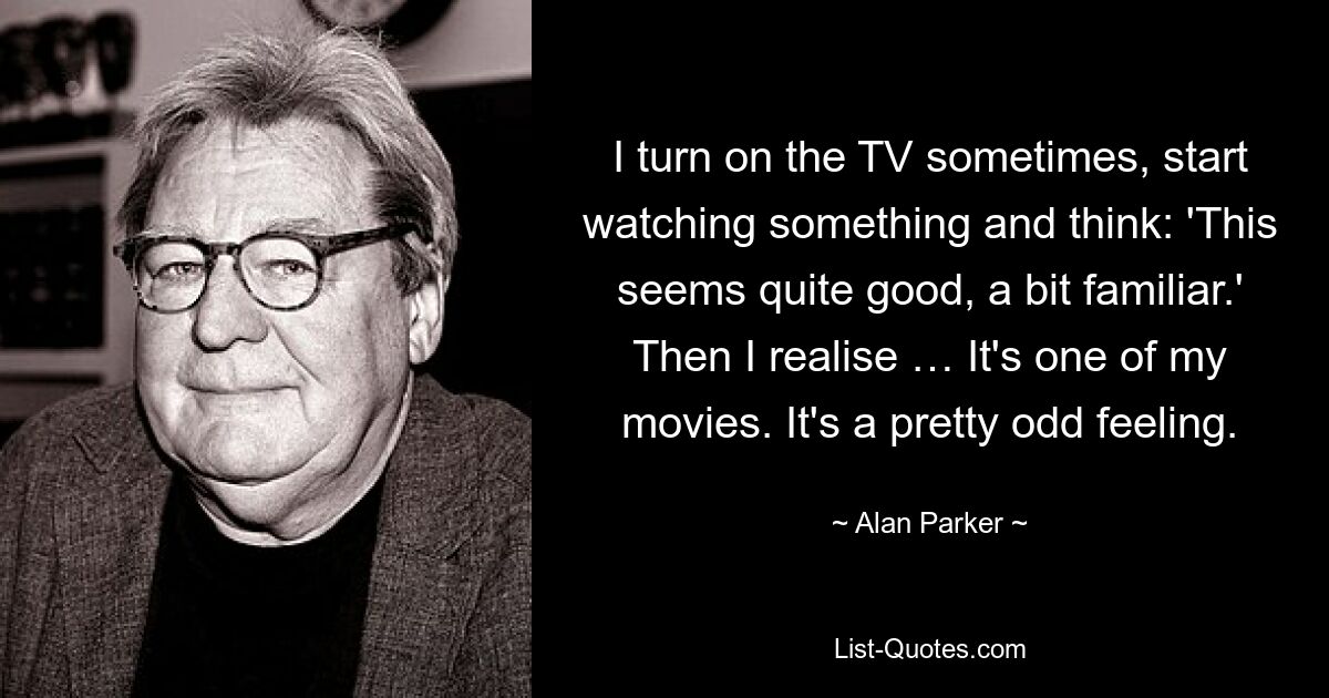 I turn on the TV sometimes, start watching something and think: 'This seems quite good, a bit familiar.' Then I realise … It's one of my movies. It's a pretty odd feeling. — © Alan Parker