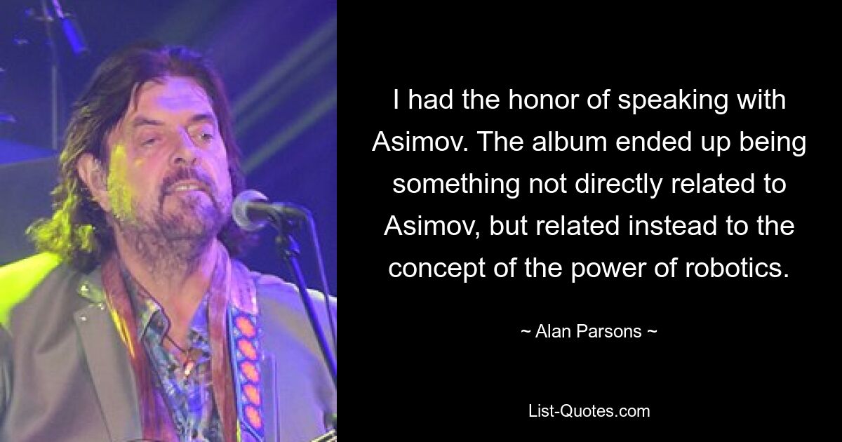 I had the honor of speaking with Asimov. The album ended up being something not directly related to Asimov, but related instead to the concept of the power of robotics. — © Alan Parsons