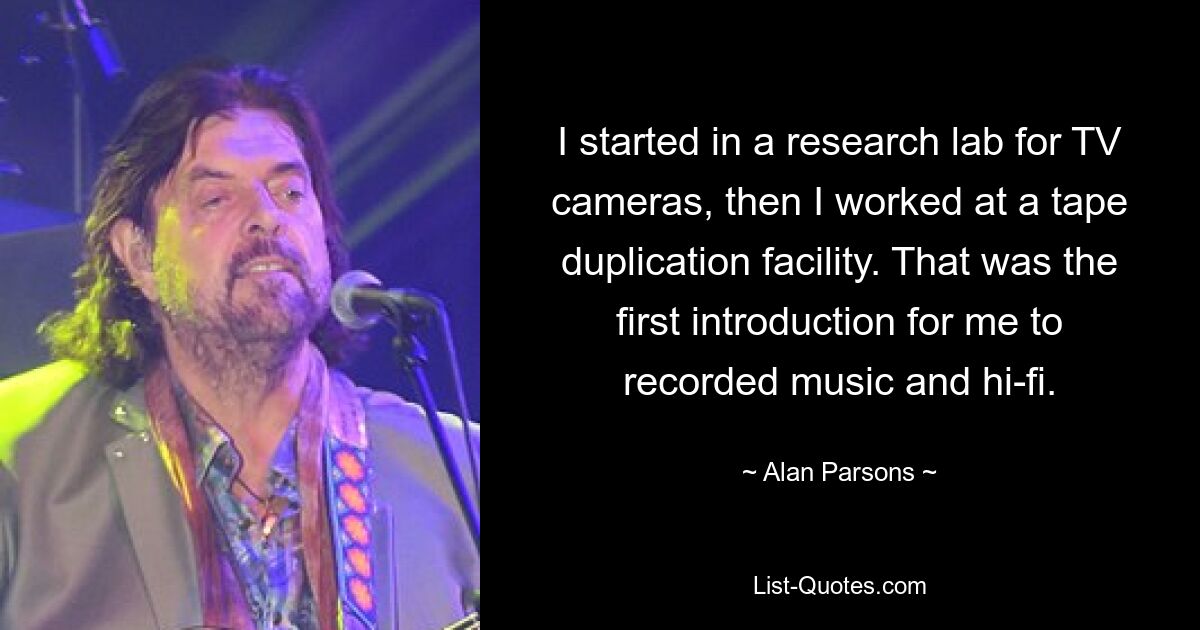 I started in a research lab for TV cameras, then I worked at a tape duplication facility. That was the first introduction for me to recorded music and hi-fi. — © Alan Parsons