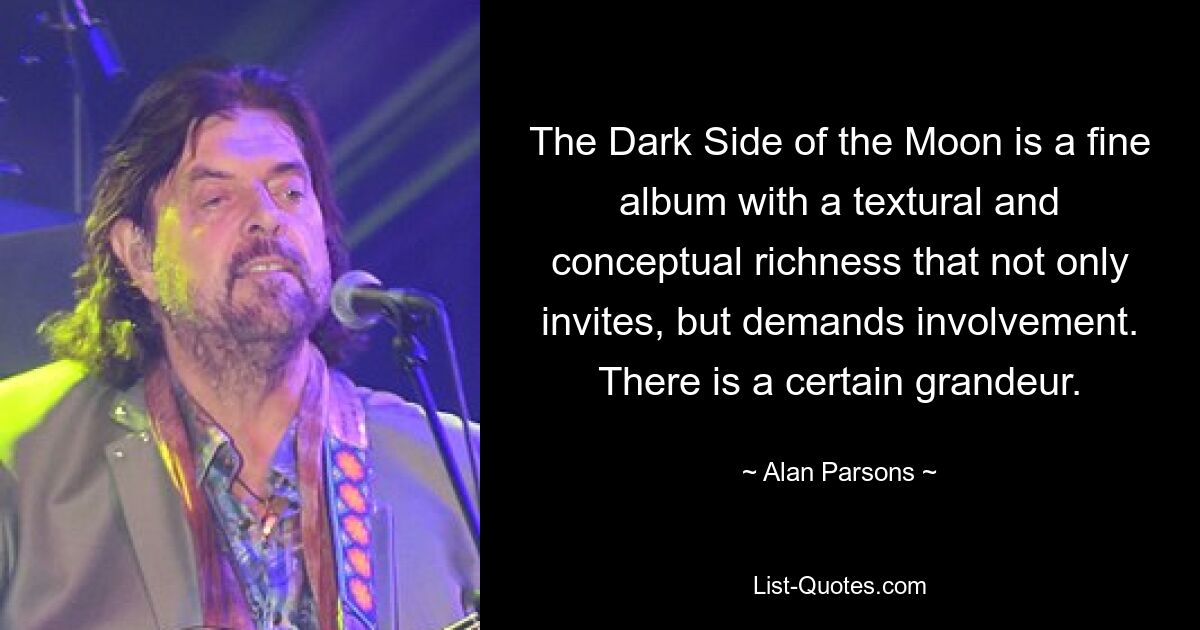 The Dark Side of the Moon is a fine album with a textural and conceptual richness that not only invites, but demands involvement. There is a certain grandeur. — © Alan Parsons