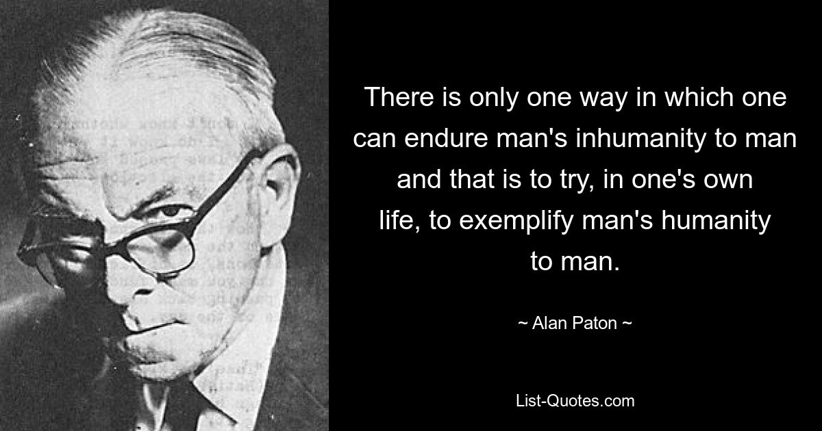 There is only one way in which one can endure man's inhumanity to man and that is to try, in one's own life, to exemplify man's humanity to man. — © Alan Paton