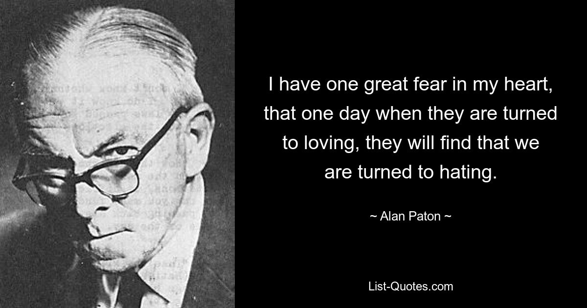 I have one great fear in my heart, that one day when they are turned to loving, they will find that we are turned to hating. — © Alan Paton