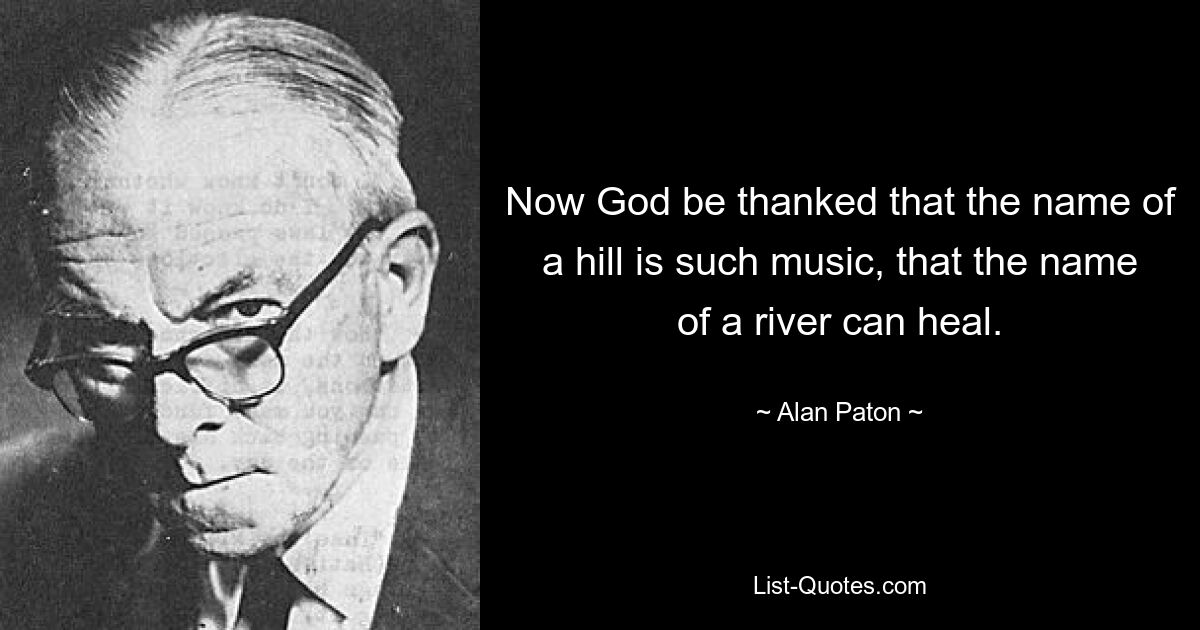 Now God be thanked that the name of a hill is such music, that the name of a river can heal. — © Alan Paton