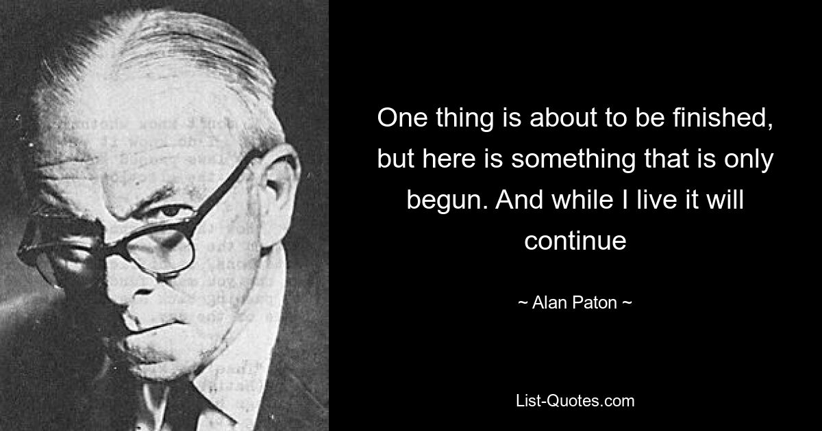 One thing is about to be finished, but here is something that is only begun. And while I live it will continue — © Alan Paton