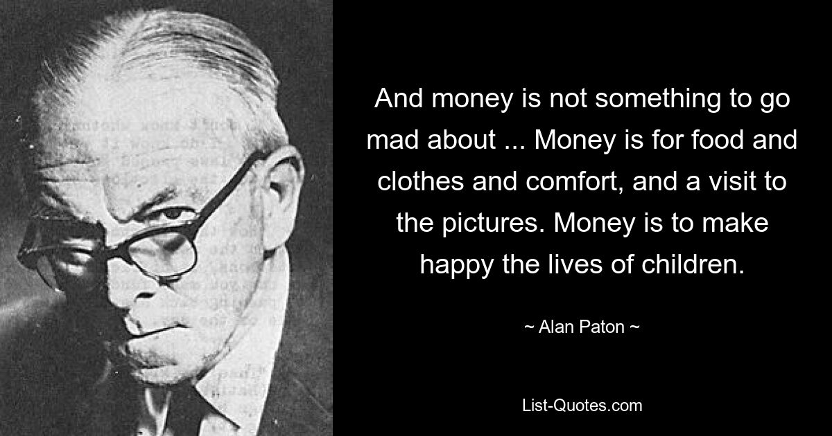 And money is not something to go mad about ... Money is for food and clothes and comfort, and a visit to the pictures. Money is to make happy the lives of children. — © Alan Paton