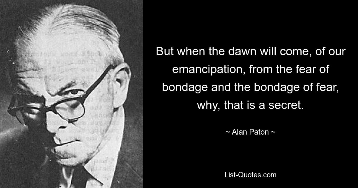 But when the dawn will come, of our emancipation, from the fear of bondage and the bondage of fear, why, that is a secret. — © Alan Paton