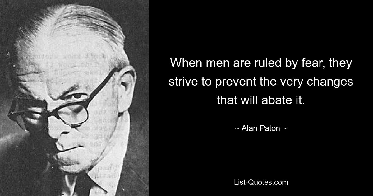 When men are ruled by fear, they strive to prevent the very changes that will abate it. — © Alan Paton