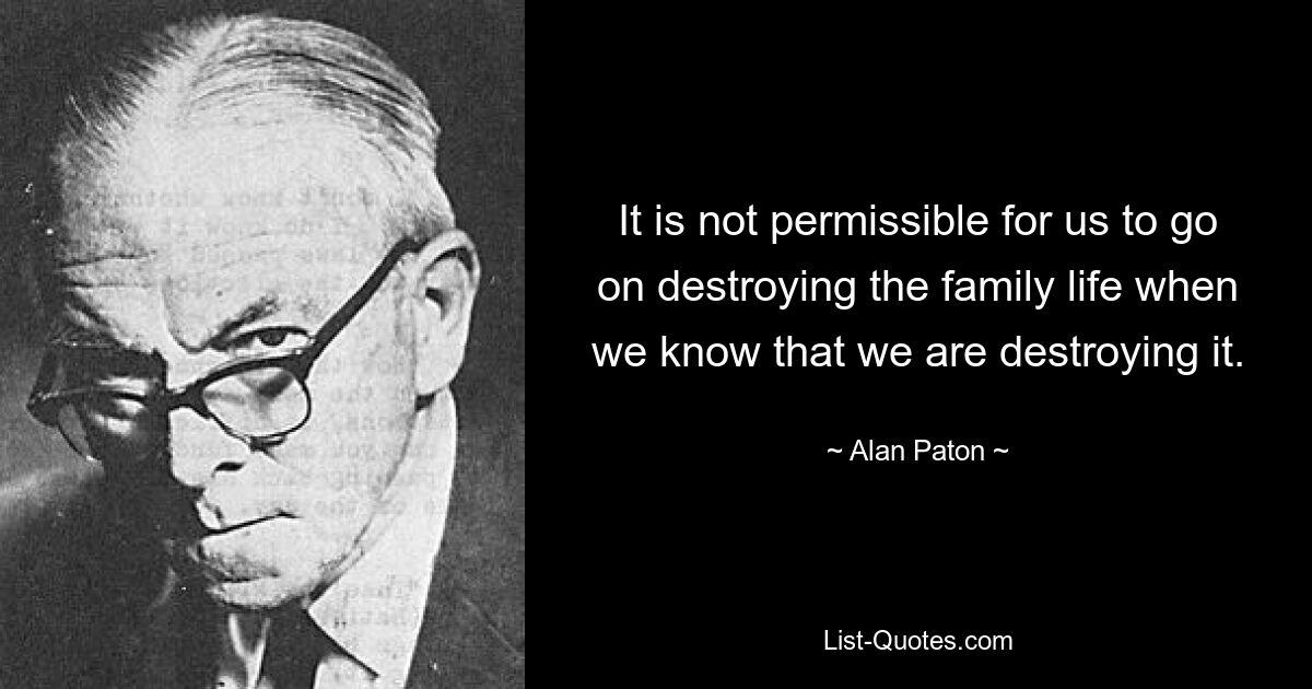 It is not permissible for us to go on destroying the family life when we know that we are destroying it. — © Alan Paton