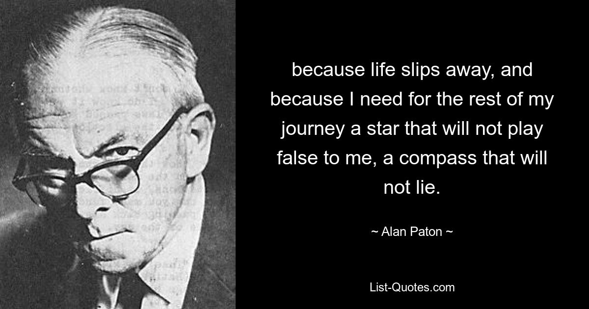 because life slips away, and because I need for the rest of my journey a star that will not play false to me, a compass that will not lie. — © Alan Paton