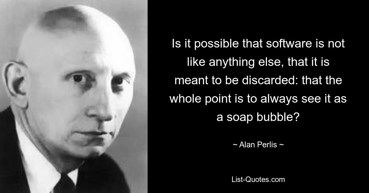 Is it possible that software is not like anything else, that it is meant to be discarded: that the whole point is to always see it as a soap bubble? — © Alan Perlis