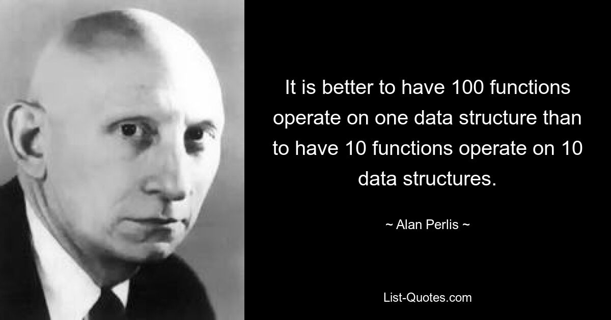 It is better to have 100 functions operate on one data structure than to have 10 functions operate on 10 data structures. — © Alan Perlis