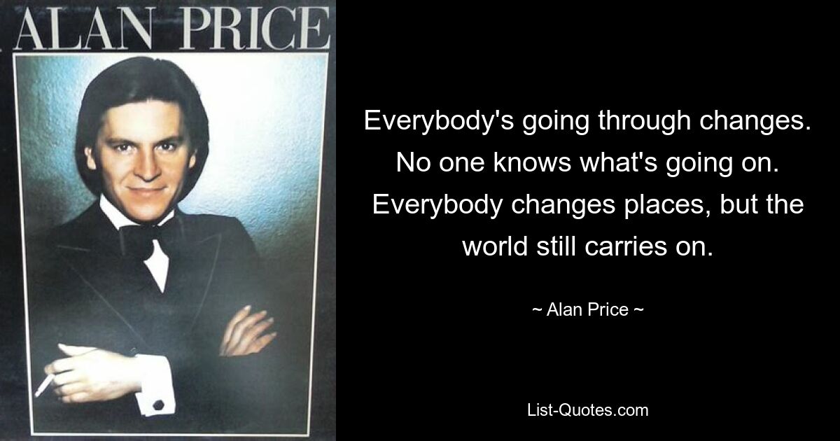 Everybody's going through changes. No one knows what's going on. Everybody changes places, but the world still carries on. — © Alan Price