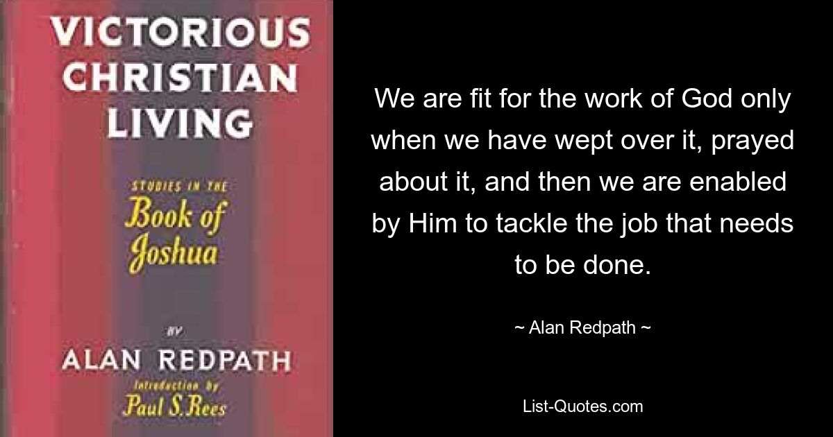 We are fit for the work of God only when we have wept over it, prayed about it, and then we are enabled by Him to tackle the job that needs to be done. — © Alan Redpath