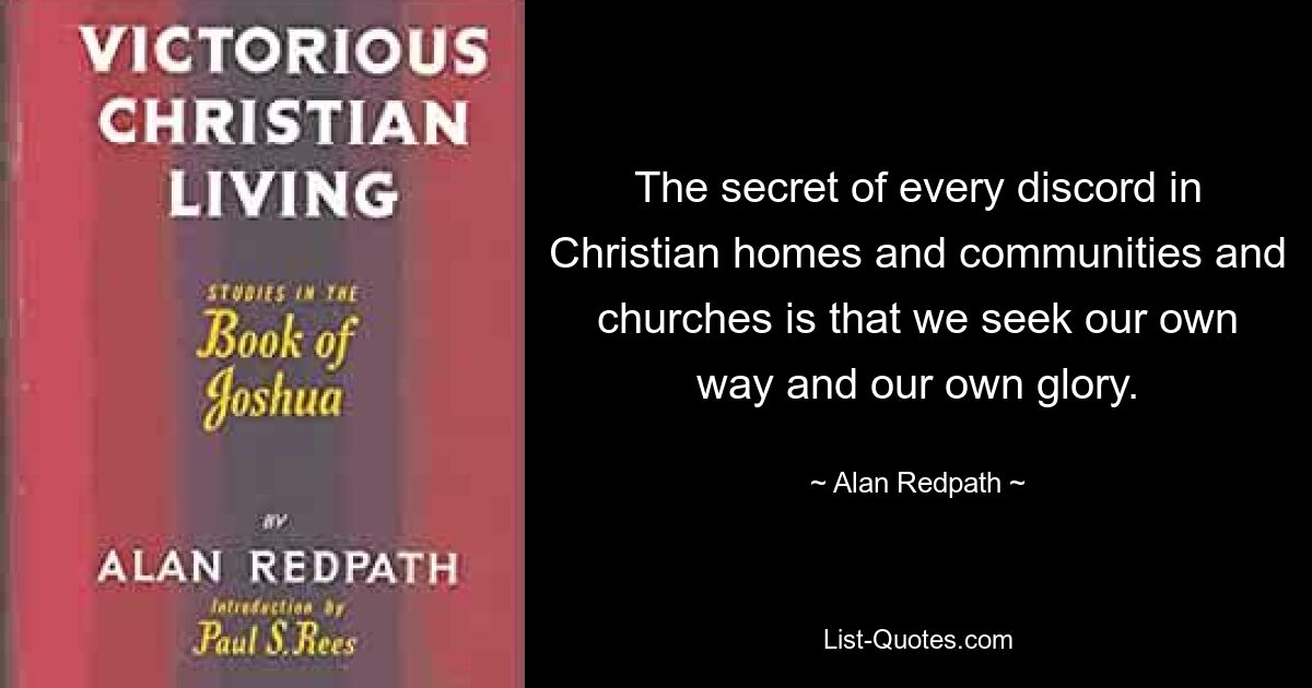 The secret of every discord in Christian homes and communities and churches is that we seek our own way and our own glory. — © Alan Redpath