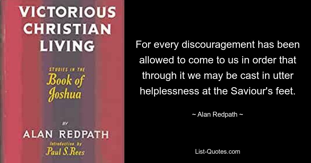 For every discouragement has been allowed to come to us in order that through it we may be cast in utter helplessness at the Saviour's feet. — © Alan Redpath