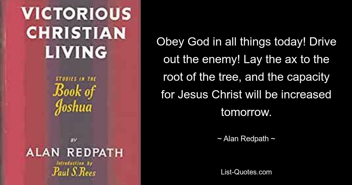 Obey God in all things today! Drive out the enemy! Lay the ax to the root of the tree, and the capacity for Jesus Christ will be increased tomorrow. — © Alan Redpath