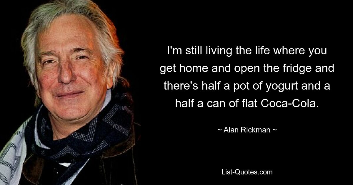 I'm still living the life where you get home and open the fridge and there's half a pot of yogurt and a half a can of flat Coca-Cola. — © Alan Rickman