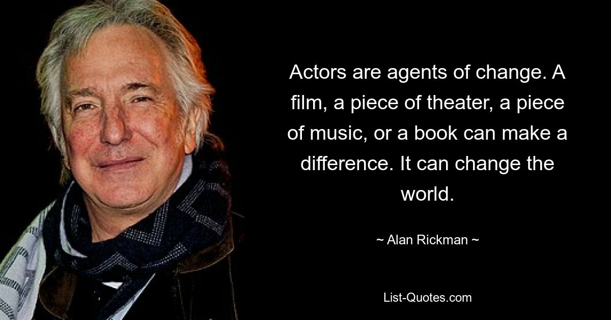 Actors are agents of change. A film, a piece of theater, a piece of music, or a book can make a difference. It can change the world. — © Alan Rickman