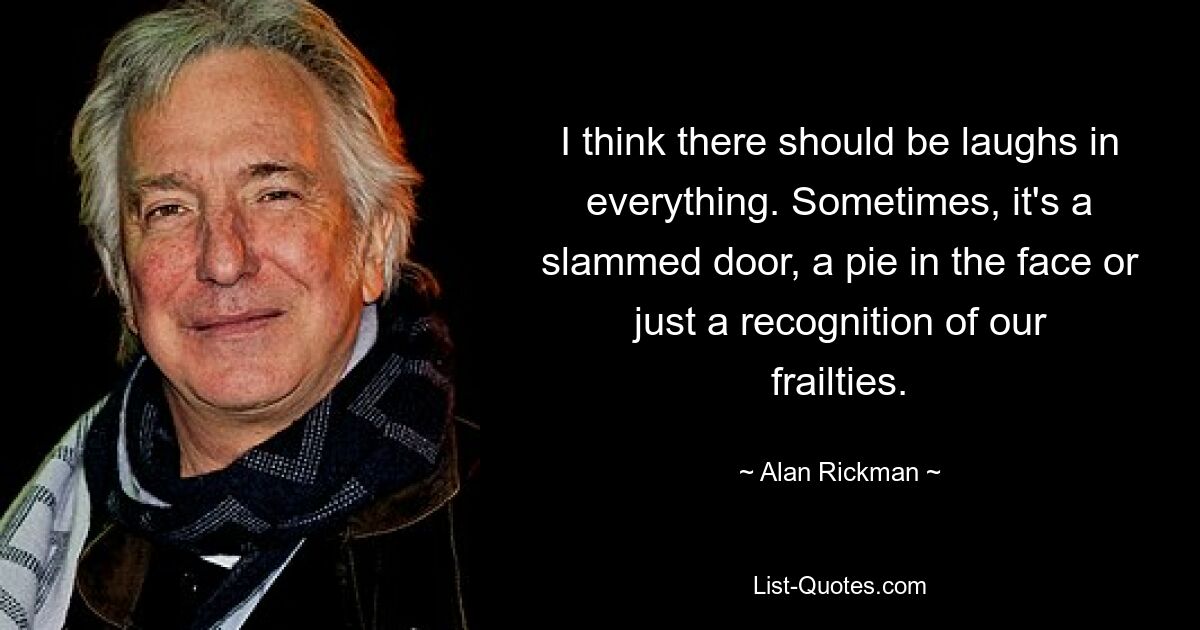 I think there should be laughs in everything. Sometimes, it's a slammed door, a pie in the face or just a recognition of our frailties. — © Alan Rickman