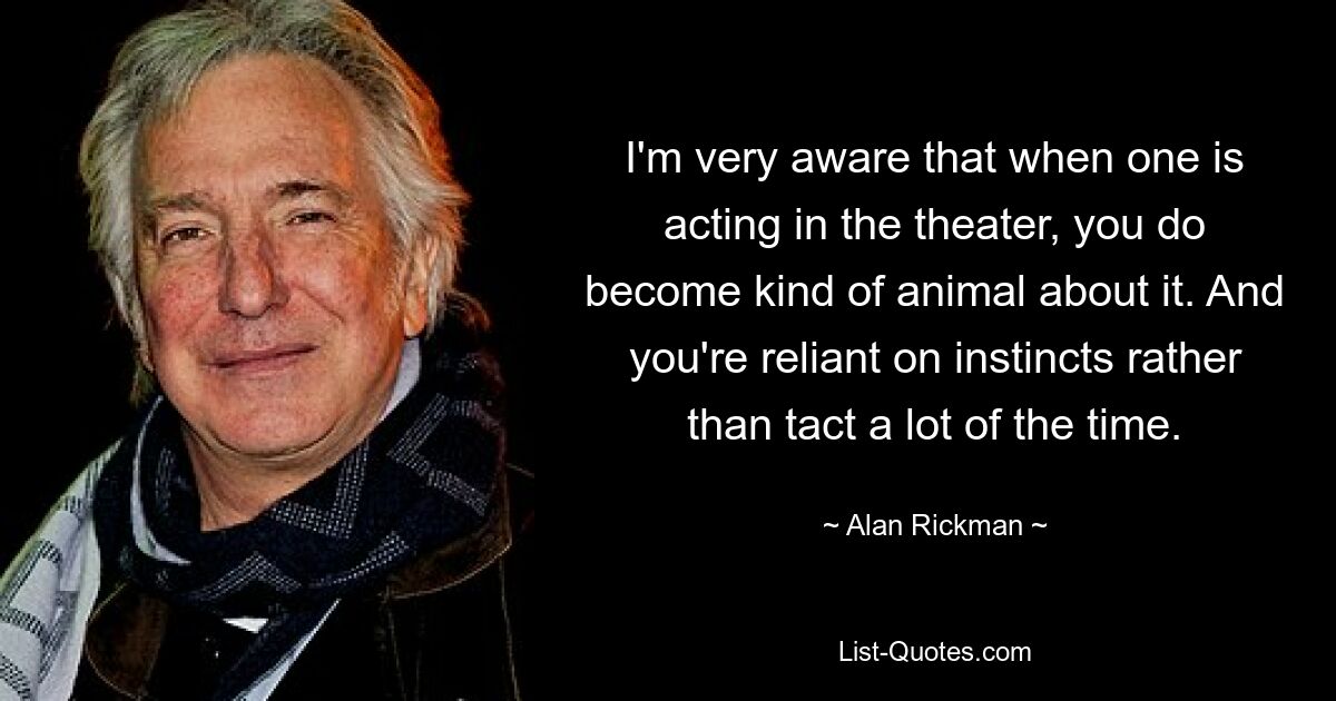 I'm very aware that when one is acting in the theater, you do become kind of animal about it. And you're reliant on instincts rather than tact a lot of the time. — © Alan Rickman