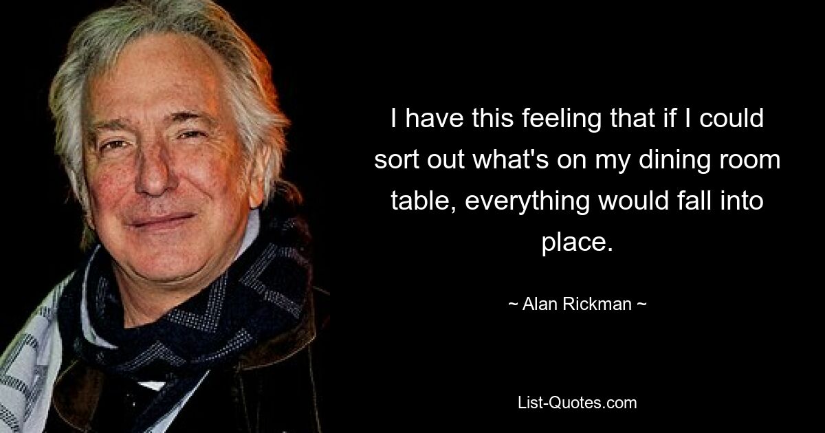 I have this feeling that if I could sort out what's on my dining room table, everything would fall into place. — © Alan Rickman