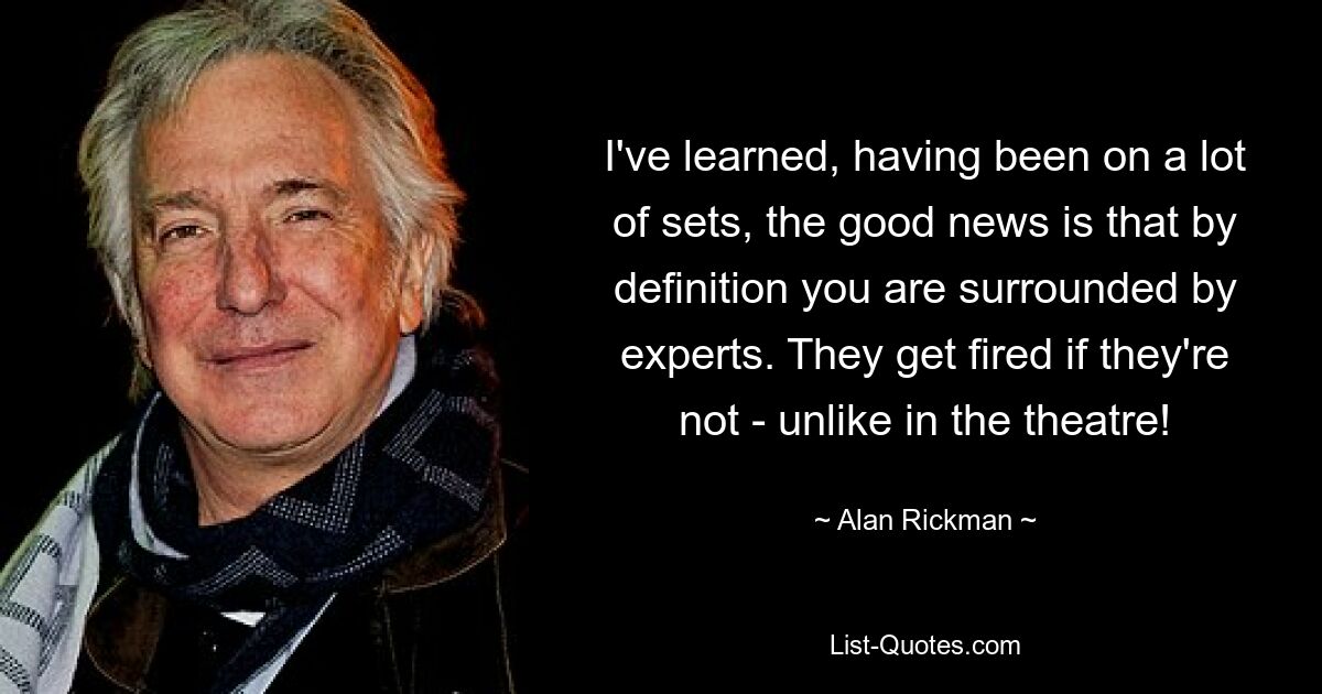 I've learned, having been on a lot of sets, the good news is that by definition you are surrounded by experts. They get fired if they're not - unlike in the theatre! — © Alan Rickman